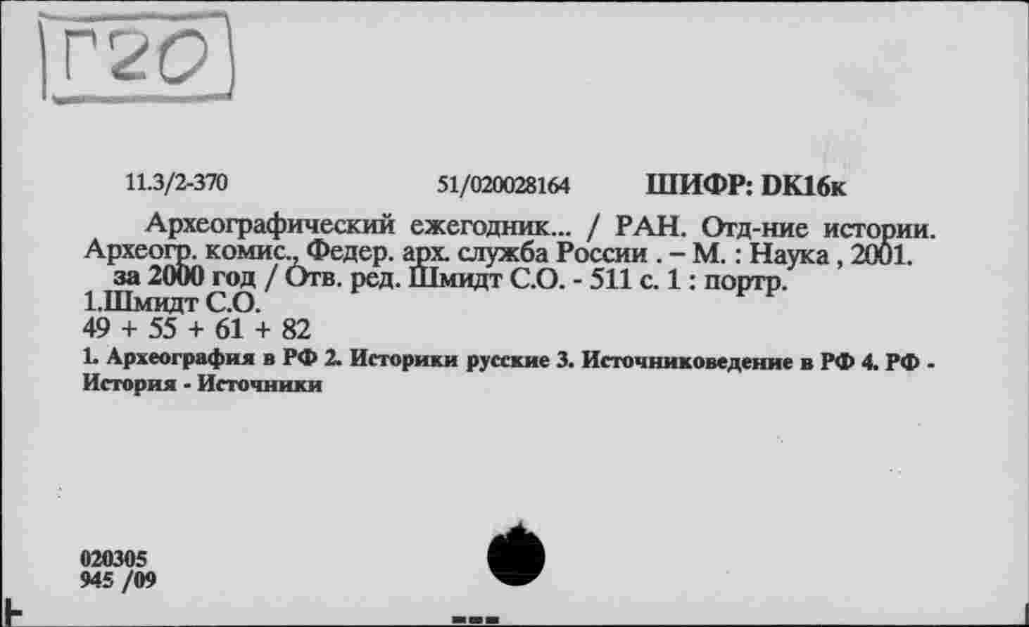 ﻿11.3/2-370	51/020028164 ШИФР: DK16k
Археографический ежегодник... / РАН. Отд-ние истории.
Археогр. комис., Федер, арх. служба России . - М. : Наука, 2001. за 2000 год / Отв. ред. Шмидт С.О. - 511 с. 1 : портр.
І.Шмидт С.О.	F Р
49 + 55 + 61 + 82
L Археография в РФ 2. Историки русские 3. Источниковедение в РФ 4. РФ -История - Источники
020305 945/09